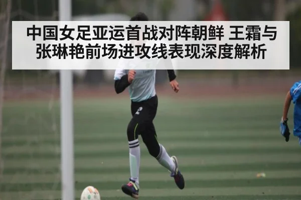 中国女足亚运首战对阵朝鲜 王霜与张琳艳前场进攻线表现深度解析
